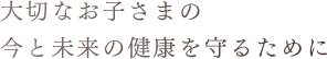 大切なお子さまの今と未来の健康を守るために