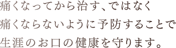 痛くなってから治す、ではなく痛くならないように予防することで生涯のお口の健康を守ります。