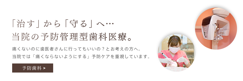 「「治す」から「守る」へ…当院の予防管理型歯科医療。」痛くないのに歯医者さんに行ってもいいの？とお考えの方へ。当院では「痛くならないようにする」予防ケアを重視しています。予防歯科を詳しく見る。