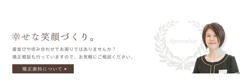 「幸せな笑顔づくり。」歯並びや咬み合わせでお困りではありませんか？無料の矯正相談も行っていますので、お気軽にご相談ください。矯正歯科を詳しく見る。