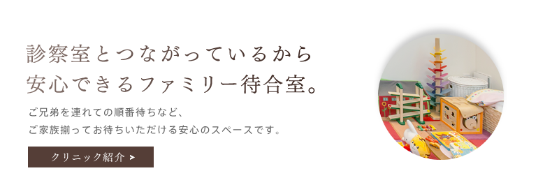 「診察室とつながっているから安心できるファミリー待合室。」ご兄弟を連れての順番待ちなど、ご家族揃ってお待ちいただける安心のスペースです。クリニック紹介を詳しく見る。