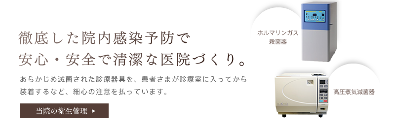 「徹底した院内感染予防で安心・安全で清潔な医院づくり。」あらかじめ滅菌された診療器具を、患者さまが診療室に入ってから装着するなど、細心の注意を払っています。当院の衛生管理を詳しく見る。