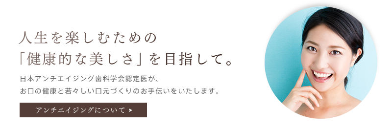 「人生を楽しむための「健康的な美しさ」を目指して。」日本アンチエイジング歯科学会認定医が、お口の健康と若々しい口元づくりのお手伝いをいたします。アンチエイジングを詳しく見る。